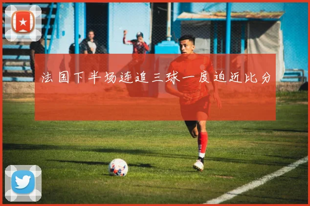 法国下半场连追三球一度迫近比分
