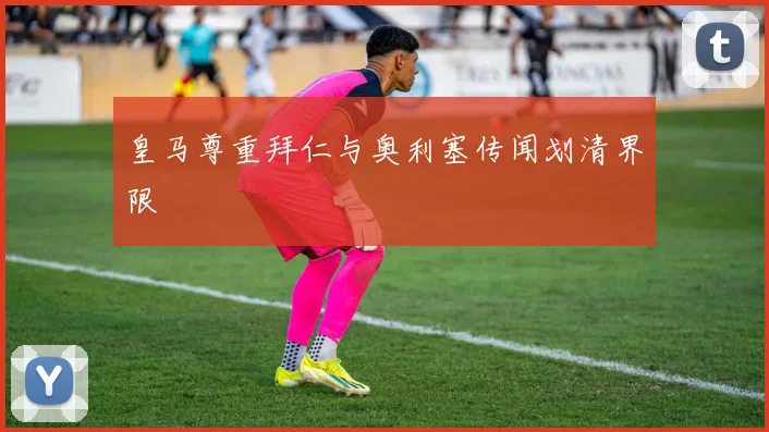 皇马尊重拜仁与奥利塞传闻划清界限